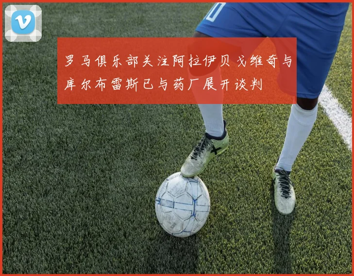 罗马俱乐部关注阿拉伊贝戈维奇与库尔布雷斯已与药厂展开谈判