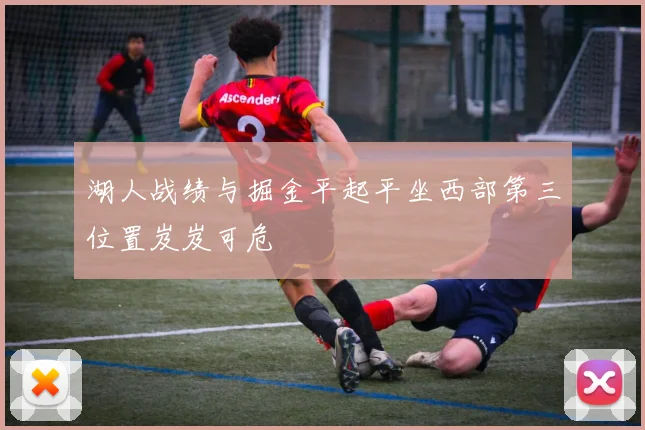 湖人战绩与掘金平起平坐西部第三位置岌岌可危