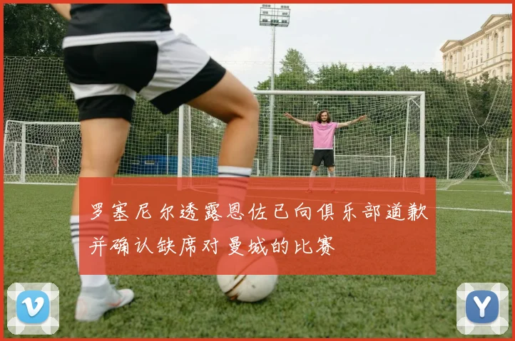 罗塞尼尔透露恩佐已向俱乐部道歉并确认缺席对曼城的比赛
