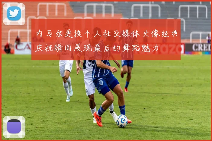 内马尔更换个人社交媒体头像经典庆祝瞬间展现最后的舞蹈魅力