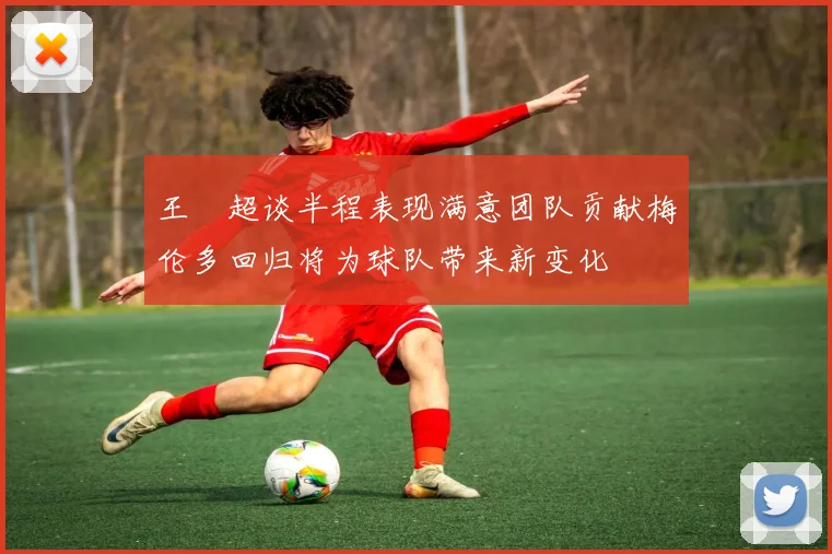 王燊超谈半程表现满意团队贡献梅伦多回归将为球队带来新变化
