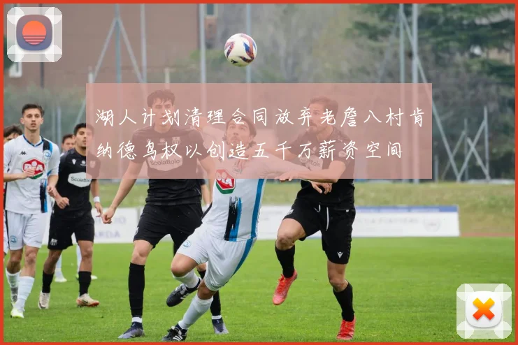 湖人计划清理合同放弃老詹八村肯纳德鸟权以创造五千万薪资空间
