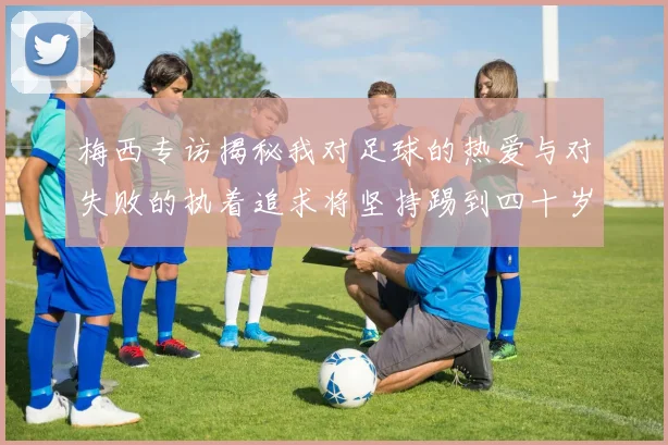 梅西专访揭秘我对足球的热爱与对失败的执着追求将坚持踢到四十岁