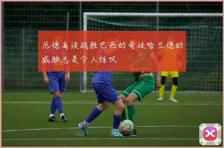 厄德高谈战胜巴西的奇迹哈兰德的威胁总是令人惊叹