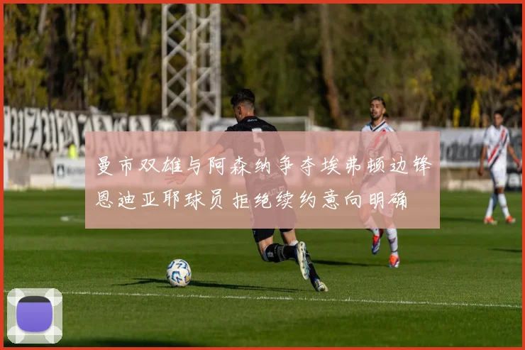 曼市双雄与阿森纳争夺埃弗顿边锋恩迪亚耶球员拒绝续约意向明确
