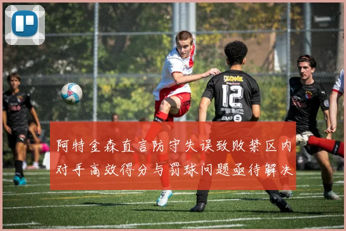 阿特金森直言防守失误致败禁区内对手高效得分与罚球问题亟待解决
