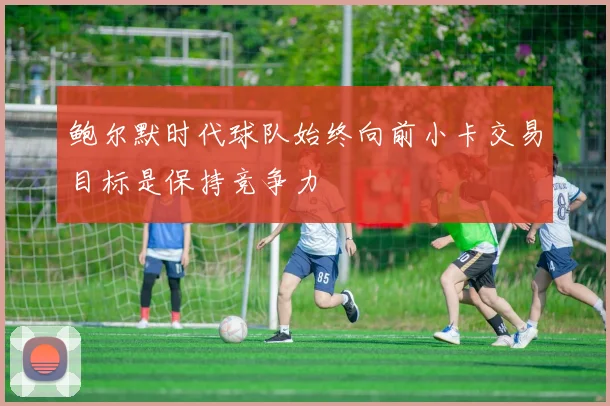 鲍尔默时代球队始终向前小卡交易目标是保持竞争力