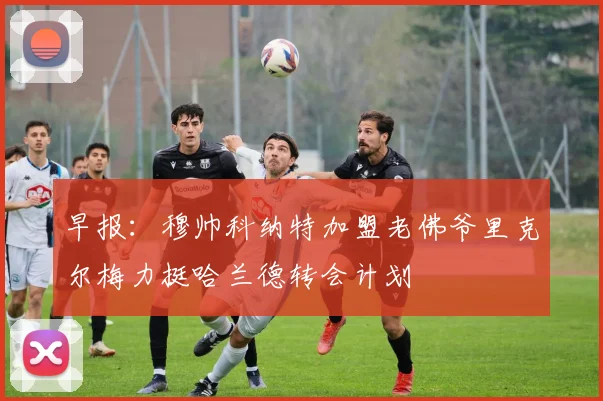 早报：穆帅科纳特加盟老佛爷里克尔梅力挺哈兰德转会计划