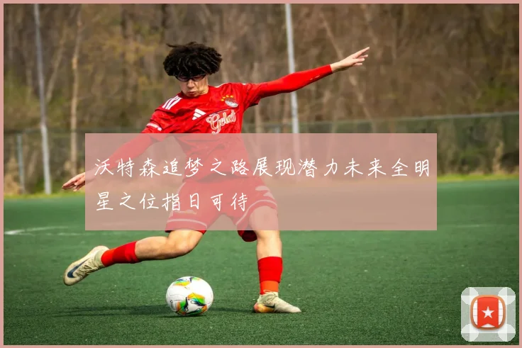 沃特森追梦之路展现潜力未来全明星之位指日可待