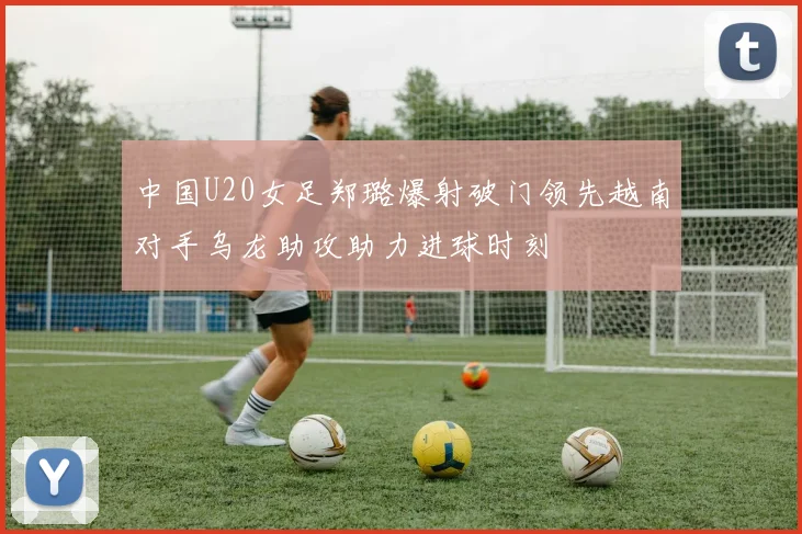 中国U20女足郑璐爆射破门领先越南对手乌龙助攻助力进球时刻