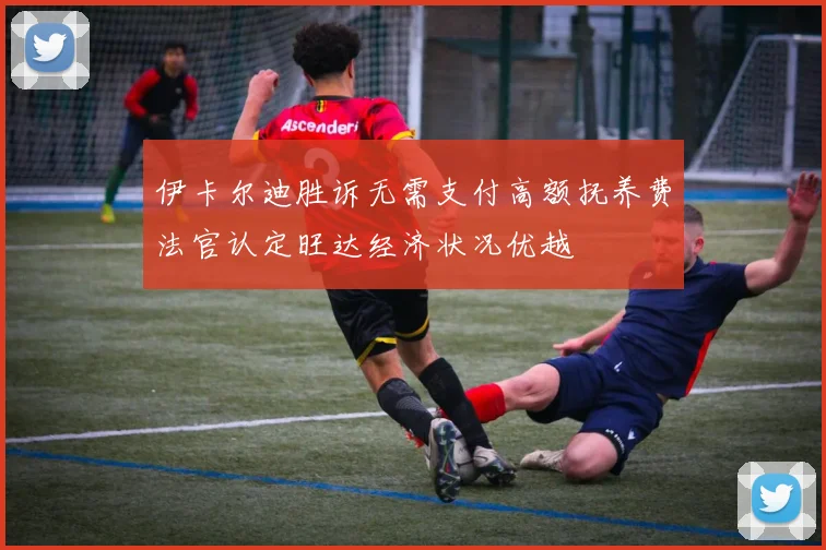 伊卡尔迪胜诉无需支付高额抚养费法官认定旺达经济状况优越