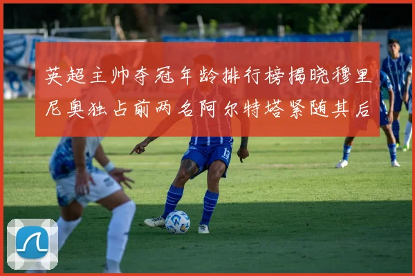 英超主帅夺冠年龄排行榜揭晓穆里尼奥独占前两名阿尔特塔紧随其后