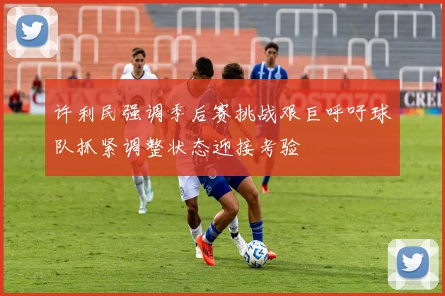 许利民强调季后赛挑战艰巨呼吁球队抓紧调整状态迎接考验