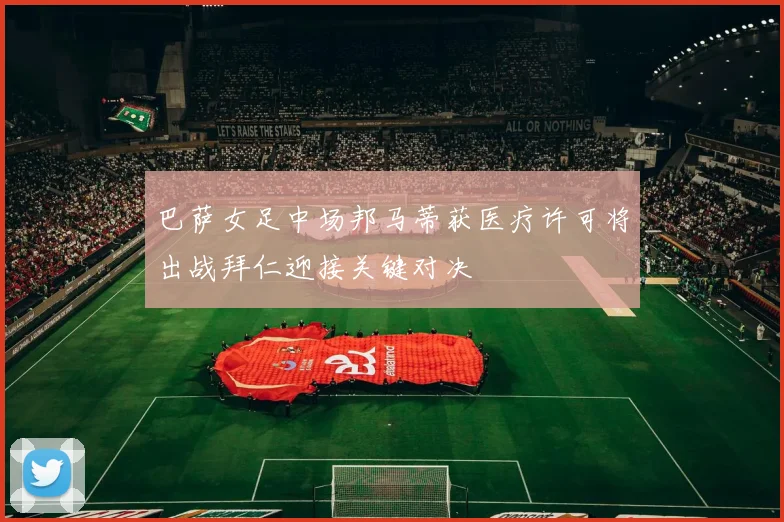 巴萨女足中场邦马蒂获医疗许可将出战拜仁迎接关键对决