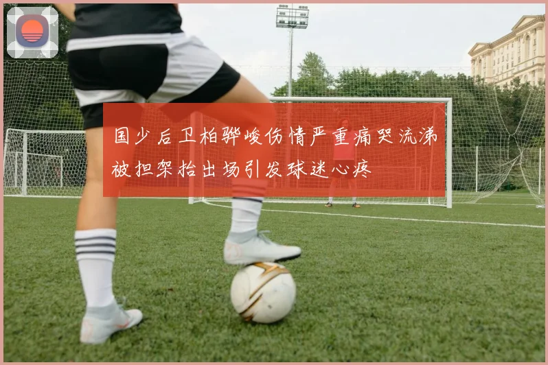 国少后卫柏骅峻伤情严重痛哭流涕被担架抬出场引发球迷心疼